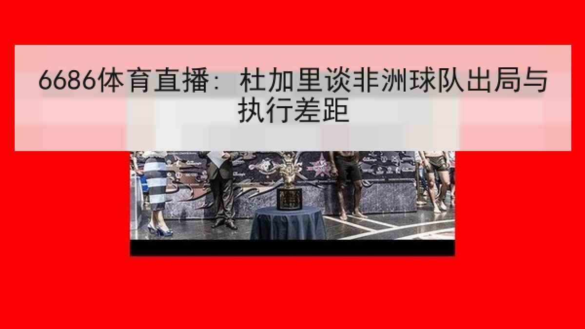6686体育直播: 杜加里谈非洲球队出局与执行差距