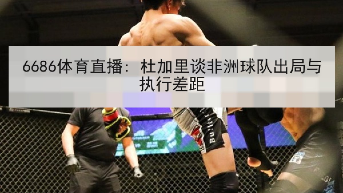 6686体育直播: 杜加里谈非洲球队出局与执行差距