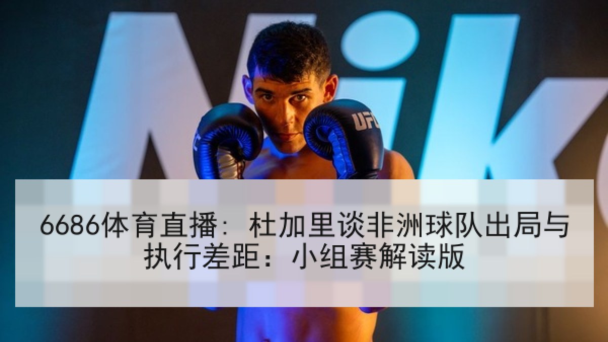 6686体育直播: 杜加里谈非洲球队出局与执行差距：小组赛解读版