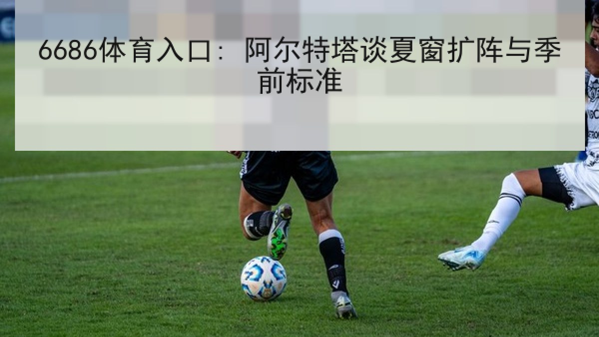 6686体育入口: 阿尔特塔谈夏窗扩阵与季前标准