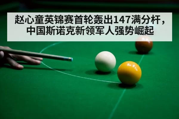 赵心童英锦赛首轮轰出147满分杆，中国斯诺克新领军人强势崛起